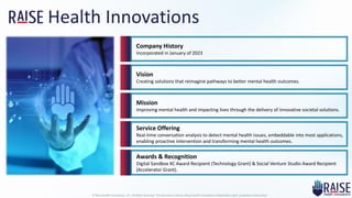 Health Innovations
© Raise Health Innovations, LLC. All Rights Reserved. This document contains Raise Health Innovations confidential and/or proprietary information
Company History
Incorporated in January of 2023
Vision
Creating solutions that reimagine pathways to better mental health outcomes.
Mission
Improving mental health and impacting lives through the delivery of innovative societal solutions.
Service Offering
Real-time conversation analysis to detect mental health issues, embeddable into most applications,
enabling proactive intervention and transforming mental health outcomes.
Awards & Recognition
Digital Sandbox KC Award Recipient (Technology Grant) & Social Venture Studio Award Recipient
(Accelerator Grant).
 