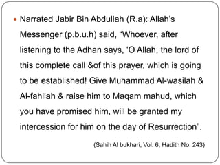 Narrated Jabir Bin Abdullah (R.a): Allah’s Messenger (p.b.u.h) said, “Whoever, after listening to the Adhan says, ‘O Allah, the lord of this complete call &of this prayer, which is going to be established! Give Muhammad Al-wasilah & Al-fahilah & raise him to Maqammahud, which you have promised him, will be granted my intercession for him on the day of Resurrection”. (Sahih Al bukhari, Vol. 6, Hadith No. 243)