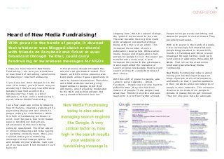 I hope you have heard of New Media
Fundraising. I am sure you would have
at least heard of something called online
fundraising or Internet fundraising.
If you have not, don’t despair, for in the
next 15 minutes, you will have! Are you
wondering if there is any real difference
between new media and online
fundraising? Yes, there is a bit of
difference. In fact, online fundraising is
a part of New Media Fundraising.
Just a few years ago online fundraising
meant that you created a website with a
payment gateway and sent emails to
people asking for contributions. While
this form of fundraising continues to
exist, over the years, due to increased
ease in sending out bulk emails,
effectiveness of this tool is being
seriously questioned. The other aspect
of online fundraising used to be buying
or bartering online banners. Here, you
could advertise your fundraising
message and motivate people to click
and donate on your website. I am sure
all of us have seen if not clicked on such
banners!
In the previous decade emerged the
trend of user-generated content. This
meant, an NGO’s online presence was
incomplete unless it gave opportunity to
users to express themselves. Therefore,
some NGO websites started giving
opportunities to people to put their
comments, which would be moderated
by the NGO and published later. But
user-generated business was not
stopping here. With the advent of blogs,
the ‘publish’ button went to the user.
The user became the king. One could
write whatever one wanted without
being at the mercy of an editor. This
increased the number of online
publications several fold. While earlier,
media houses and organisations had
portals for people to visit, this power got
transferred to users now. It sure
increased the clutter in the cyberspace.
It also augmented the relevance of
search engines like Goggle. People could
search and reach a website or blog of
their choice.
With this shift of power to people, also
came in social networks – Orkut,
Facebook... People now not only had the
publish button, they also had their
network of people. These people read
what their ‘friends’ put online and even
reacted to it. And then Twitter arrived.
Heard of New Media Fundraising!
With power in the hands of people, it dawned
that whatever was blogged about or shared
with friends on Facebook and Orkut or even
broadcast through Twitter, could carry
fundraising or awareness messages for NGOs
People no longer wrote something and
waited for people to visit and read. They
became broadcasters.
With such power in the hands of people,
it was increasingly felt that whatever
people blogged about or shared with
friends on Facebook and Orkut or even
broadcast through Twitter, could carry
fundraising or awareness messages for
NGOs. That is how the staid online
fundraising became New Media
Fundraising.
New Media Fundraising today is about
having your fundraising message on
blogs of people, their social networks
and tweets so that it reaches audience
in their networks and even networks of
people in their networks. This increases
chances to motivate more people to
donate. It makes donors get involved.
They not only give but also advocate.
 