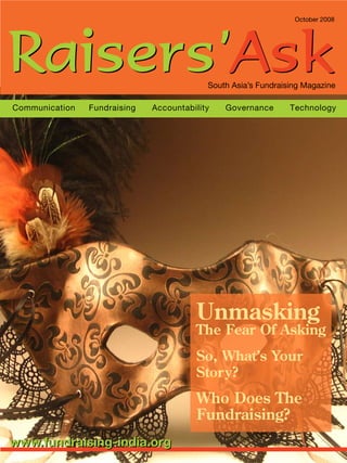 October 2008
Communication Fundraising Accountability Governance Technology
Unmasking
The Fear Of Asking
So, What’s Your
Story?
Who Does The
Fundraising?
www.fundraising-india.orgwww.fundraising-india.org
Raisers’AskRaisers’AskSouth Asia’s Fundraising Magazine
 