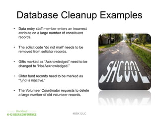 Database Cleanup Examples
#BBK12UC
• Data entry staff member enters an incorrect
attribute on a large number of constituent
records.
• The solicit code “do not mail” needs to be
removed from solicitor records.
• Gifts marked as “Acknowledged” need to be
changed to “Not Acknowledged.”
• Older fund records need to be marked as
“fund is inactive.”
• The Volunteer Coordinator requests to delete
a large number of old volunteer records.
 