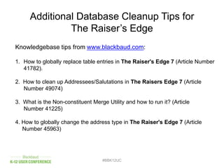 #BBK12UC
Additional Database Cleanup Tips for
The Raiser’s Edge
Knowledgebase tips from www.blackbaud.com:
1. How to globally replace table entries in The Raiser's Edge 7 (Article Number
41782).
2. How to clean up Addressees/Salutations in The Raisers Edge 7 (Article
Number 49074)
3. What is the Non-constituent Merge Utility and how to run it? (Article
Number 41225)
4. How to globally change the address type in The Raiser's Edge 7 (Article
Number 45963)
 