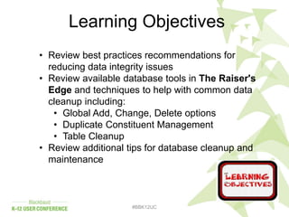 #BBK12UC
Learning Objectives
• Review best practices recommendations for
reducing data integrity issues
• Review available database tools in The Raiser's
Edge and techniques to help with common data
cleanup including:
• Global Add, Change, Delete options
• Duplicate Constituent Management
• Table Cleanup
• Review additional tips for database cleanup and
maintenance
 