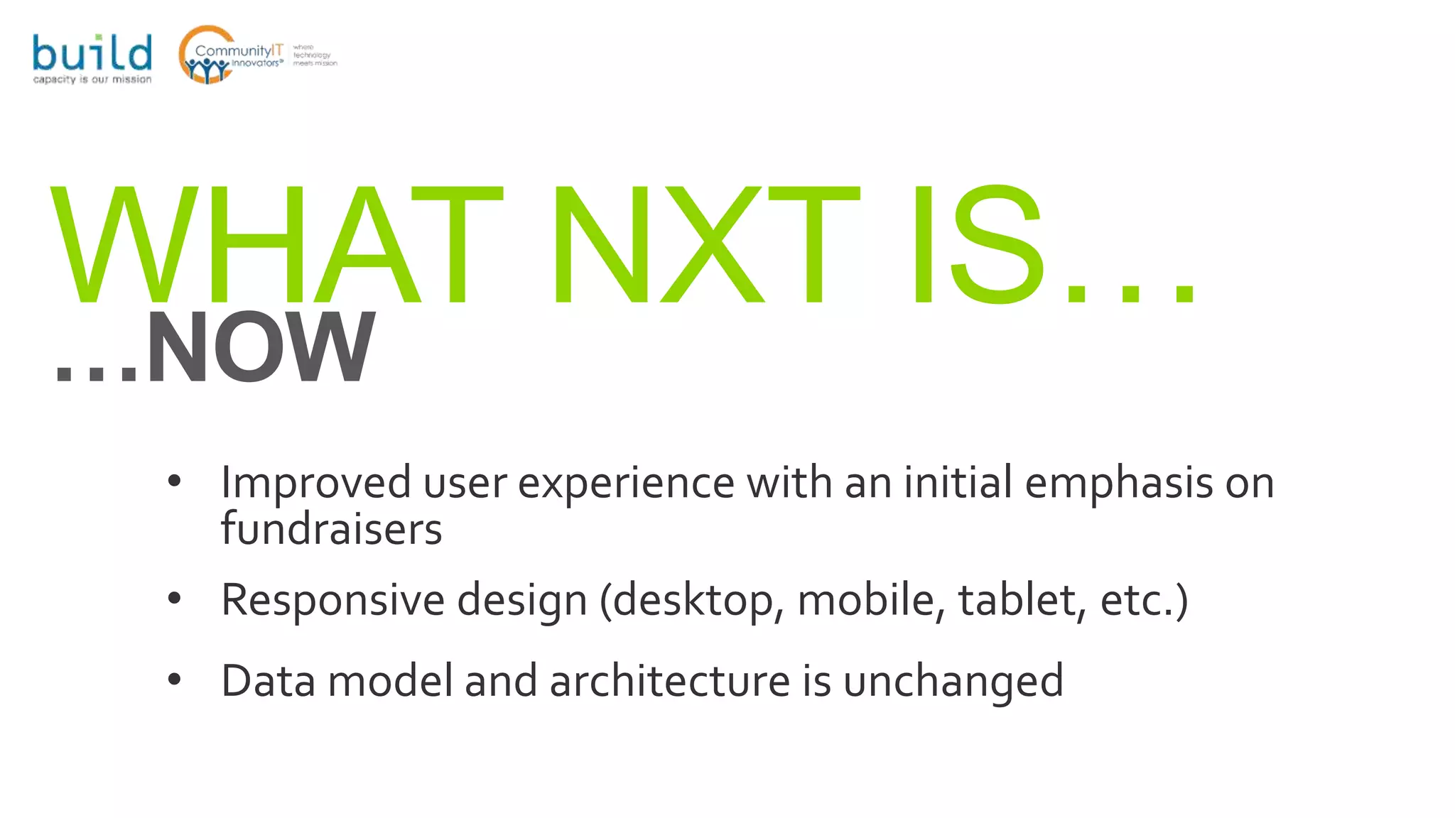 WHAT NXT IS……NOW
• Improved user experience with an initial emphasis on
fundraisers
• Responsive design (desktop, mobile, tablet, etc.)
• Data model and architecture is unchanged
 