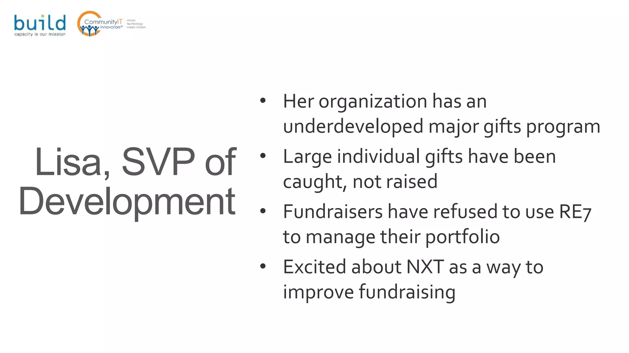 • Her organization has an
underdeveloped major gifts program
• Large individual gifts have been
caught, not raised
• Fundraisers have refused to use RE7
to manage their portfolio
• Excited about NXT as a way to
improve fundraising
Lisa, SVP of
Development
 
