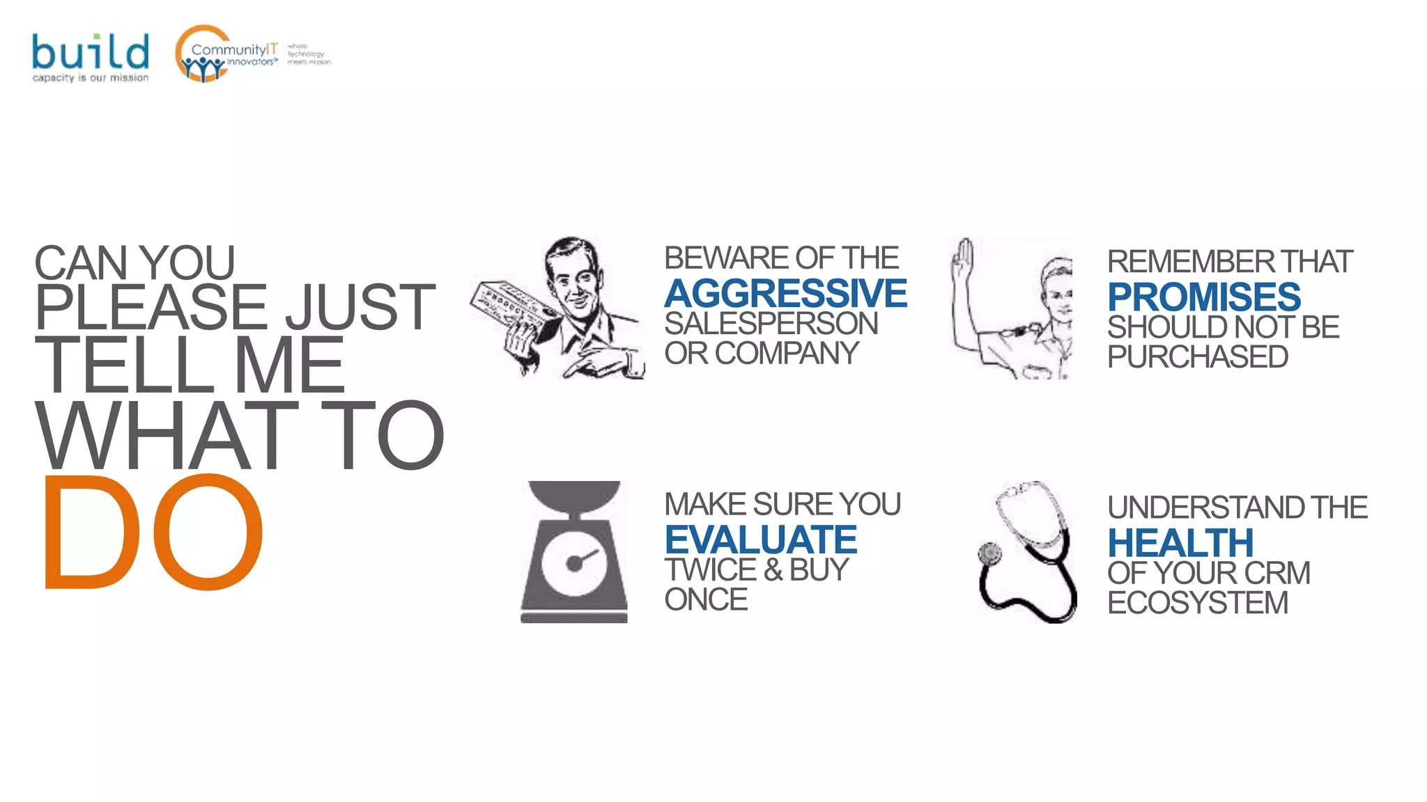CAN YOU
PLEASE JUST
TELL ME
WHAT TO
DO
BEWAREOFTHE
AGGRESSIVE
SALESPERSON
OR COMPANY
REMEMBERTHAT
PROMISES
SHOULDNOTBE
PURCHASED
MAKESUREYOU
EVALUATE
TWICE & BUY
ONCE
UNDERSTANDTHE
HEALTH
OFYOUR CRM
ECOSYSTEM
 
