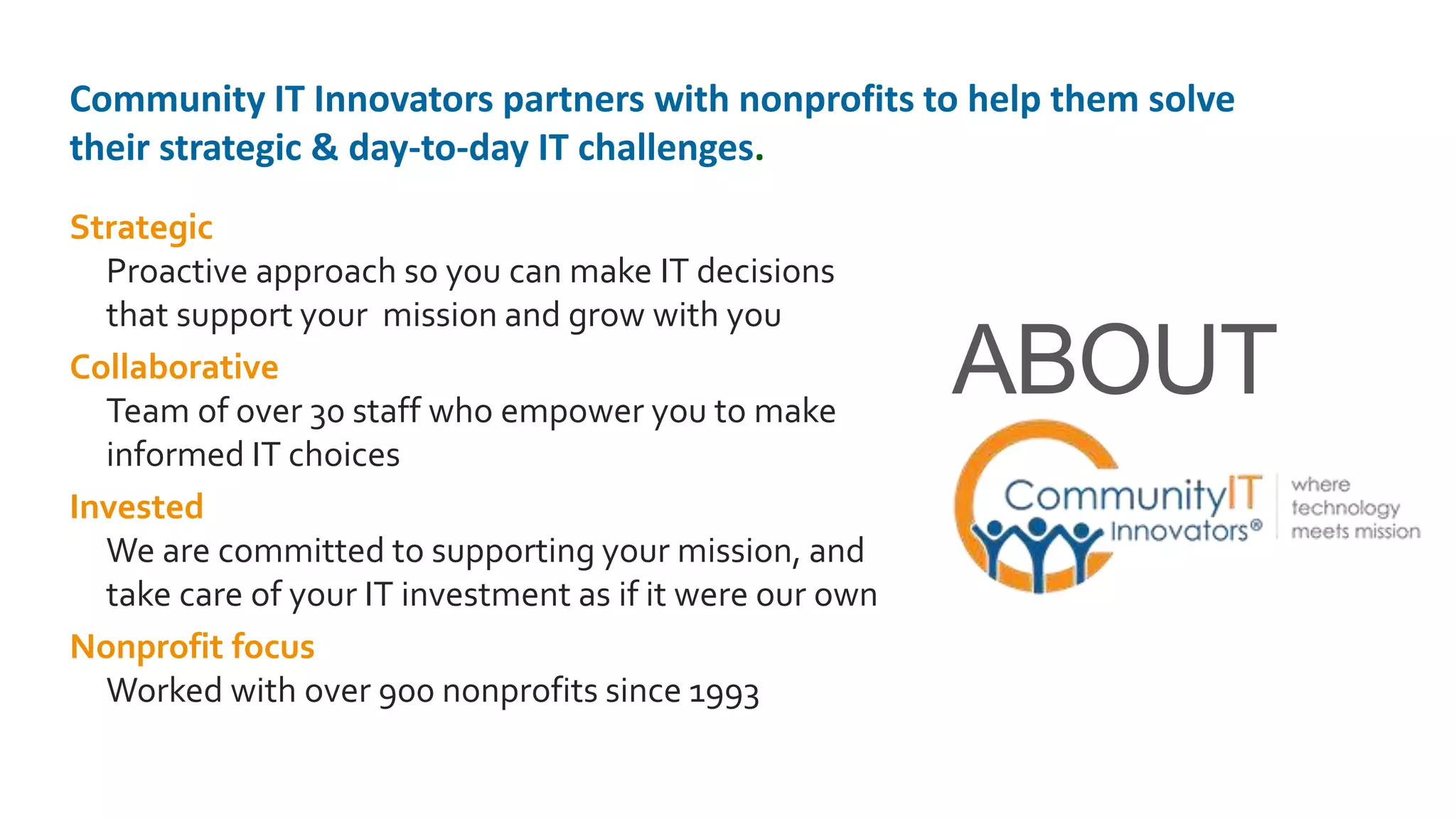 Strategic
Proactive approach so you can make IT decisions
that support your mission and grow with you
Collaborative
Team of over 30 staff who empower you to make
informed IT choices
Invested
We are committed to supporting your mission, and
take care of your IT investment as if it were our own
Nonprofit focus
Worked with over 900 nonprofits since 1993
ABOUT
Community IT Innovators partners with nonprofits to help them solve
their strategic & day-to-day IT challenges.
 