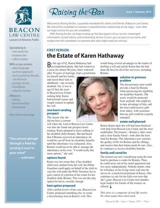 Issue 1, Summer, 2010



                             Welcome to Raising the Bar, a quarterly newsletter for clients and friends of Beacon Law Centre.
                             We intend this newsletter to maintain a valued business relationship at any stage – even after
                             our legal services for you are completed.
                                With Raising the Bar, we hope to keep up the best aspects of our service: meaningful
                             information, trusted advice, and outstanding service. In turn, you can pass on our name, and
Lawyers & Notaries Public    maybe even this newsletter, to someone else who might need our services.

Specializing in
 • real estate law           FIRST PERSON:
 • business law
 • wills & estates
                             the Estate of Karen Hathaway
With us you receive:
 • plain language
                             B   y the age of 62, Karen Hathaway had
                                 accomplished plenty. She had worked as
                             a nurse for almost 40 years, been widowed
                                                                               would bring several advantages to the matter of
                                                                               drafting a will and satisfy Karen that she had
                                                                               done the best for all of her survivors, including
 • up-front approach         after 34 years of marriage, kept a good home      Ronnie.
 • work quoted by the job,   for herself and her family,                                           solution to grievous
   not the hour.             and raised three kids to                                              problem
 • prompt service            adulthood – one severely
                                                                                                   The discretionary trust would
 • friendliness              disabled. Yet, it was at
                                                                                                   provide a fund for Ronnie
 • value for money           age 62 that she went
                                                                                                   while preserving his eligibility
                             to Beacon Law Centre
                                                                                                   for disability beneﬁts. The
Offices in:                  seeking help. Karen
                                                                                                   assets would be protected
 • Sidney                    had terminal cancer and
                                                                                                   from anybody who might try
 • Brentwood Bay             sought counsel to update
                                                                                                   to take advantage of him, and
 • Broadmead                 her will.
                                                                                                   the trust could receive gifts
                             one heart-rending                                                     from others, with assurance
More info on back page       prospect                                                              that any gift would be expertly
                             The reason why she                                                    managed.
                             did not have a current                                                estate well planned
                             will when she went to Beacon Law Centre
                                                                               Before Karen died, her will had been ﬁnalized
                             was that she found one prospect heart-
                                                                               with help from Beacon Law Centre and the trust
                             rending. Karen planned to leave nothing to
                                                                               established. The trustees – Ronnie’s elder sister
                             her disabled child, Ronnie. She had heard
                                                                               and a close family friend – look after the trust
                             that if Ronnie received an inheritance, he
“You cannot plough           would be cut off from his disability beneﬁts
                                                                               fund for Ronnie. The inheritance now enriches
                                                                               the quality of life for Ronnie and his siblings,
 through a field by          until the inheritance was exhausted. Also,
                                                                               and ensures that their future needs be met. Also,
 turning it over in          Ronnie would never be able to manage the
                                                                               he continues to receive disability beneﬁts.
                             inheritance on his own. “I would really like
 your mind”                  more options,” she said.                          family well cared for
       – unknown             options found                                     The trustees are now considering using the trust
                                                                               fund to purchase a condo for Ronnie. Then,
                             Karen was not aware that, if her disabled
                                                                               he could move out of his rental apartment and
                             child were omitted from her will, the Public
                                                                               live more independently. Nobody doubts what
                             Guardian could apply on behalf of the child to
                                                                               he will place on his living room wall once he
                             vary her will under the Wills Variation Act to
                                                                               moves in: a much-loved portrait of Karen, who
                             gain control of a portion of her estate for her
                                                                               continues to care for her kids even now that
                             disabled child, Ronnie. This was not the only
                                                                               she’s gone. Beacon Law Centre now handles
                             option for her to consider, though.
                                                                               legal matters for friends of the trustees on
                             best option proposed                              referral.
                             After careful review of her case, Beacon Law
                             Centre proposed something else: to create         This story is a composite of real-life stories.
                             a discretionary trust in Karen’s will. This       No client names have been used.
                                                                                    Raising the Bar • Issue: 1, Summer, 2010 • Page 1
 