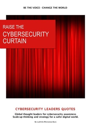RAISE THE
CYBERSECURITY
CURTAIN
BE THE VOICE - CHANGE THE WORLD
CYBERSECURITY LEADERS QUOTES
Global thought leaders for cybersecurity awareness
Scale-up thinking and strategy for a safer digital world.
By Ludmila Morozova-Buss
 