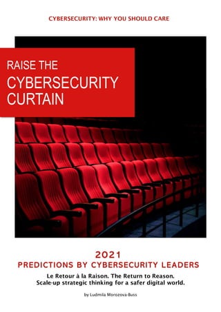 CYBERSECURITY: WHY YOU SHOULD CARE
2021
PREDICTIONS BY CYBERSECURITY LEADERS
Le Retour à la Raison. The Return to Reason.
Scale-up strategic thinking for a safer digital world.
by Ludmila Morozova-Buss
RAISE THE
CYBERSECURITY
CURTAIN
 