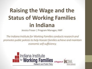 TheIndianaInstituteforWorkingFamiliesconductsresearchand
promotespublicpoliciestohelpHoosierfamiliesachieveandmaintain
economicself-sufficiency.
Raising the Wage and the
Status of Working Families
in Indiana
Jessica Fraser | Program Manager, IIWF
 