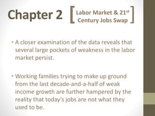 Chapter 2
• A closer examination of the data reveals that
several large pockets of weakness in the labor
market persist.
• Working families trying to make up ground
from the last decade-and-a-half of weak
income growth are further hampered by the
reality that today’s jobs are not what they
used to be.
Labor Market & 21st
Century Jobs Swap[ ]
 