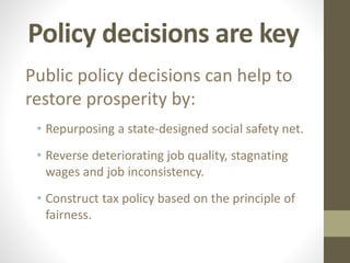 Policy decisions are key
Public policy decisions can help to
restore prosperity by:
• Repurposing a state-designed social safety net.
• Reverse deteriorating job quality, stagnating
wages and job inconsistency.
• Construct tax policy based on the principle of
fairness.
 