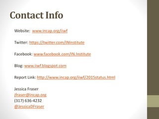Contact Info
Website: www.incap.org/iiwf
Twitter: https://twitter.com/INInstitute
Facebook: www.facebook.com/IN.Institute
Blog: www.iiwf.blogspot.com
Report Link: http://www.incap.org/iiwf/2015status.html
Jessica Fraser
jfraser@incap.org
(317) 636-4232
@JessicaDFraser
 