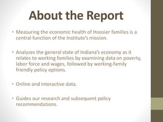About the Report
• Measuring the economic health of Hoosier families is a
central function of the Institute’s mission.
• Analyzes the general state of Indiana’s economy as it
relates to working families by examining data on poverty,
labor force and wages, followed by working-family
friendly policy options.
• Online and interactive data.
• Guides our research and subsequent policy
recommendations.
 