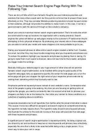 Raise Your Internet Search Engine Page Rating With The
Following Tips

There are tons of folks which have fantastic thoughts jasa seo Indonesia providers and
solutions that many others would want, but they just do not know how to present these issue
effectively on line. They may consider Website positioning solutions to boost focused visitors
to their websites, although not provide the abilities to make it work. In this case, it can be a
good concept to seek the advice of through an Seo solutions company.


Assert your area to maximise internet search engine optimization! That's for web-sites which
are constructed to map out locations for organization with a nearby presence. Search
engines like yahoo will deliver up web pages nearby to the customer's IP tackle when they're
attempting to find a physical enterprise. By professing your internet site on these webpages
you are able to control your model and make shoppers a lot more probable to go to you.


Daring your keyword phrases to allow online search engine crawlers a better hunt. Crawlers
are smart, but often they may have trouble recognizing what your keywords and phrases are.
To reduce this problem, highlight your keywords and phrases by placing them in daring. It's
going to make them much easier to discover, take a lot less time for that crawler, and place
you bigger inside the rankings.


Basically linking your website page to your huge amount of other sites will not promise
fantastic search engine optimization, so be troubled while using the good quality of the
hyperlink web pages fairly as opposed to quantity. Be certain the web pages you url on the
online page will give your shopper the right sense of your respective private web-site by
making them something which they'd actually want to see.


Emphasize preferred keyword phrases instead of one's website's name. Contemplate what
most of the people is going to be seeking. Any time you are focusing on getting ranks on
engines like google, you need to consistently take into account what look for phrases your
shoppers are likely to be on the lookout for, then tailor your content to those conditions as a
substitute of applying obscure conditions.


Incorporate descriptive text to all hyperlinks that clarifies what the joined information is about.
This causes it to be less difficult for prospects and search engines to comprehend where by
the hyperlink normally requires them. The hyperlink really should involve keyword phrases
that illustrate the articles for the web site to ensure that serps will associate that web page
with these keywords and phrases.


A significant part of search engine optimization is keyword proximity. As being a typical rule,
you should try out and continue to keep two or more keywords and phrases near collectively,
especially the ones that is likely to be searched while doing so by a single person. It is a
smart way to raise your rank in serps.
 