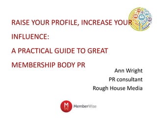 RAISE YOUR PROFILE, INCREASE YOUR
INFLUENCE:
A PRACTICAL GUIDE TO GREAT
MEMBERSHIP BODY PR
Ann Wright
PR consultant
Rough House Media
 
