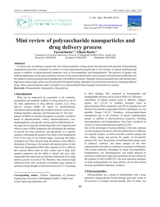 Advances in Applied NanoBio-Technologies 2020, Volume 1, Issue 2, Pages: 33-44
33
Mini review of polysaccharide nanoparticles and
drug delivery process
Farzad Raeisi a*, Elham Raeisi a
a
Department of Chemical Engineering, University of Mohaghegh Ardabili (UMA), Ardabil, Iran.
Received: 24/04/2020 Accepted: 01/06/2020 Published: 20/06/2020
Abstract
In recent years, according to research, the role of polysaccharides as drug carriers has attracted much attention. Polysaccharide
nanoparticles have been considered as vesicles of various pharmaceutical agents due to the existence of special multifunctional
groups in addition to physicochemical properties such as biocompatibility and biodegradation. The presence of groups with
different applications on the main constituent structure of the polysaccharide allows easy chemical or biochemical modification for
the synthesis of polysaccharide-based nanoparticles with different structures. Nanogels with polysaccharide base and structure have
high water content, large surface area for polyvalent biological binding, adjustable size and internal network for combining different
drugs. These special properties make it possible to use polysaccharide-based nanogels in drug delivery systems.
Keywords: Polysaccharide, Nanoparticles, Drug delivery
1 Introduction
What can be understood by researchers is the solubility,
permeability and metabolic stability of a drug molecule is one of
the main applications in drug delivery systems [1,2]. Drug
delivery systems (DDS) are based on interdisciplinary
information and knowledge that combines polymer science, bio-
bonding chemistry, pharmacy and biomolecular [3]. The main
purpose of DDS is to transfer drug agents to systemic circulation
based on pharmacokinetic control, pharmacodynamics, non-
immunogenicity, non-specific toxicity and bio-identification of
the target site to create the desired drug effect [4,5]. Important and
effective cases of DDS compared to the old methods, the tendency
to provide the drug selectively and specifically to a specific
situation, eliminating the amount of too much or less (keeping the
level of the drug in the desired range), increasing the body's
acceptance rate After using the drug, the patient is more effective
absorption of the drug in the desired cell and prevention of side
effects [6]. Nanoparticles (NPs) with a diameter of 10 to 1000 nm
have special effects (such as: their surface area is high, their
quantum properties and the ability to absorb and carry other
compounds) that make them an important method and tool in drug
delivery systems. Converts [7-9]. Therefore, their relatively high
(effective) levels, NPs, can block or immobilize large volumes of
anticancer drugs through covalent interactions [10,11]. According
Corresponding author: F.Raeisi, Department of Chemical
Engineering, University of Mohaghegh Ardabili, Ardabil, Iran.
E-mail: Raeisi.farzad@yahoo.com
to these findings, NPs composed of biocompatible and
biodegradable polymers can be used in DDS [12]. Polymeric
nanocarriers of natural proteins (such as albumin, collagen,
gelatin, etc.) [13-15] or synthetic polymers (such as
polyacrylamide (PAA), polylactic acid (PLA), polyglycolic acid
(PGA)), Poly (lactide-co-glycolide) (PLGA), dendrimers, etc. are
probably formed [16-21]. Nowadays, polysaccharide-based
nanoparticles due to the existence of special multifunctional
groups, in addition to physicochemical properties, including
biocompatibility and biodegradation, have been considered as
vesicles of various pharmaceutical agents [22,23].
One of the advantages of polysaccharides is that they maintain
several recognition functions, allow the identification or adhesion
of a specific receptor, as well as provide a neutral coating with
low surface energy and prevent the uptake of non-specific
proteins [24]. Also, the presence of multifunctional groups (such
as hydroxyl, carboxyl, and amine groups) on the main
polysaccharide form allows a chemical or enzymatic combination
with several molecules. Abundance in nature, biocompatibility,
biodegradation, low immunogenicity, and simple chemical or
enzymatic modification make polysaccharides the best choice for
the synthesis of NPs in DDS [25]. The most important drawback
of using polysaccharides for drug delivery can be their natural
diversity and difficult laboratory synthesis.
2 Polysaccharides
Polysaccharides are a group of carbohydrates with a large
polymeric oligosaccharide formed through glycosidic bonds in
the presence of multiple monosaccharides [26]. In nature, the
J. Adv. Appl. NanoBio Tech.
Journal web link: http://www.jett.dormaj.com
https://doi.org/10.47277/AANBT/1(2)44
https://doi.org/10.47277/AANBT/1(1)27
 
