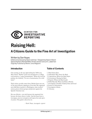 CIR Raising Hell - 1
RaisingHell:
A Citizens Guide to the Fine Art of Investigation
WrittenbyDanNoyes
EditedandproducedbyDavidLeishman/DesignedbyEleanorOberzil
SpecialthankstoMichaelMiller,ArnoldLevinsonandLoriE.Lieberman
OriginallyPublishedbyMotherJonesMagazine
Introduction
One evening, as she was approaching her 100th year,
Mary Harris “Mother” Jones was introduced to a college
convocation as “a great humanitarian.” When she took the
podium she hollered, “I’m not a humanitarian, I’m a hell
raiser.”
That’s where our title comes from. Mother Jones was one
of the most effective organizers of her time. She organized
anti-child labor marches to Washington, mine workers’
unions, prison reform groups and protests against the
Spanish-American war.
She was effective – not only because she organized, but
because she knew where to strike. And she knew how to
investigate, uncover corruption and expose the weak spots
of power. This guide is about her art.
- Mark Dowie, investigative reporter
Table of Contents
1. Muck Starts Here
2. Individuals: Who Starts the Buck
3. Corporations: Where the Buck Starts
4. Government: Passing the Buck
5. Property: Where the Buck Lands
6. Public Records: Where the Buck is Buried
7. Investigative Checklist: Federal, State and Local
8. Sources of Information
9. Investigative Library
10. Glossary
 