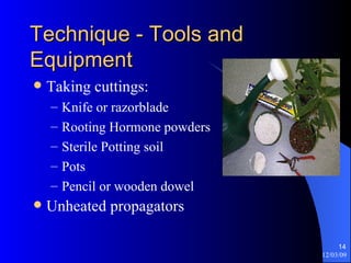 Technique - Tools and Equipment Taking cuttings: Knife or razorblade Rooting Hormone powders Sterile Potting soil Pots Pencil or wooden dowel Unheated propagators 