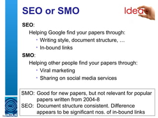 SEO or SMO
     SEO:
       Helping Google find your papers through:
          • Writing style, document structure, …
          • In-bound links
     SMO:
       Helping other people find your papers through:
          • Viral marketing
          • Sharing on social media services

     SMO: Good for new papers, but not relevant for popular
          papers written from 2004-8
     SEO: Document structure consistent. Difference
          appears to be significant nos. of in-bound links
10
 