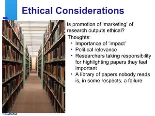 Ethical Considerations
              Is promotion of ‘marketing’ of
              research outputs ethical?
               Thoughts:
                • Importance of ‘impact’
                • Political relevance
                • Researchers taking responsibility
                  for highlighting papers they feel
                  important
                • A library of papers nobody reads
                  is, in some respects, a failure




15
 