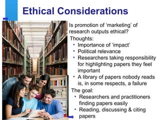Ethical Considerations
              Is promotion of ‘marketing’ of
              research outputs ethical?
               Thoughts:
                • Importance of ‘impact’
                • Political relevance
                • Researchers taking responsibility
                   for highlighting papers they feel
                   important
                • A library of papers nobody reads
                   is, in some respects, a failure
               The goal:
                 • Researchers and practitioners
                    finding papers easily
                 • Reading, discussing & citing
16                  papers
 