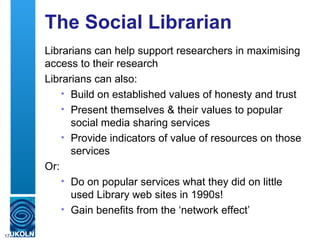 The Social Librarian
     Librarians can help support researchers in maximising
     access to their research
     Librarians can also:
         • Build on established values of honesty and trust
         • Present themselves & their values to popular
           social media sharing services
         • Provide indicators of value of resources on those
           services
     Or:
         • Do on popular services what they did on little
           used Library web sites in 1990s!
         • Gain benefits from the ‘network effect’

17
 