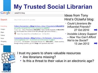My Trusted Social Librarian
                                         Ideas from Tony
                                         Hirst’s OUseful blog:
                                          • Could Librarians Be
                                            Influential Friends?
                                                  27 Oct 2010
                                          • Invisible Library Support
                                            – Now You Can’t Afford
                                            Not to be Social?
                                                  13 Jan 2012


      I trust my peers to share valuable resources
         • Are librarians missing?
         • Is this a threat to their value in an electronic age?


19
 