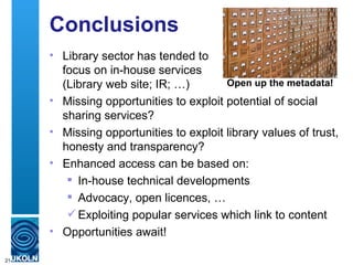 Conclusions
     • Library sector has tended to
       focus on in-house services
       (Library web site; IR; …)        Open up the metadata!
     • Missing opportunities to exploit potential of social
       sharing services?
     • Missing opportunities to exploit library values of trust,
       honesty and transparency?
     • Enhanced access can be based on:
         In-house technical developments
         Advocacy, open licences, …
         Exploiting popular services which link to content
     • Opportunities await!

21
 
