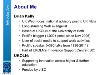 Introduction   About Me
                   Brian Kelly:
                     •   UK Web Focus: national advisory post to UK HEIs
                     •   Long-standing Web evangelist
                     •   Based at UKOLN at the University of Bath
                     •   Prolific blogger (1,000+ posts since Nov 2006)
                     •   User of social media to support work activities
                     •   Prolific speaker (~380 talks from 1996-2011)
                     •   Part of UKOLN’s Innovation Support Centre (ISC)
                   UKOLN:
                     • Supporting innovation across higher & further
                       education
                     • Funded by JISC
3
 