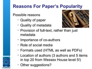 Reasons For Paper’s Popularity
    Possible reasons
      • Quality of paper
      • Quality of metadata
      • Provision of full-text, rather than just
        metadata
      • Importance of co-authors
      • Role of social media
      • Formats used (HTML as well as PDFs)
      • Location of authors (3 authors and 5 items
        in top 20 from Wessex House level 5!)
      • Other suggestions?
6
 