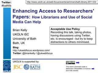 Twitter:              http://www.ukoln.ac.uk/web-focus/events/seminars/bath-library-2011-03/
#bathlib

           Enhancing Access to Researchers'
           Papers: How Librarians and Use of Social
           Media Can Help

           Brian Kelly                        Acceptable Use Policy
                                              Recording this talk, taking photos,
           UKOLN ISC                          having discussions using Twitter,
           University of Bath                 etc. is encouraged - but try to keep
           Bath, UK                           distractions to others minimised.
           Blog:
           http://ukwebfocus.wordpress.com/
           Twitter: @briankelly / @ukwebfocus


           UKOLN is supported by:
                                                             This work is licensed under a
                                                             Attribution--ShareAlike 2.0 licence
                                                             (but note caveat)
 