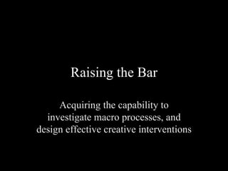 Raising the Bar Acquiring the capability to investigate macro processes, and design effective creative interventions 