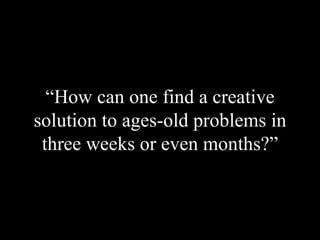 “ How can one find a creative solution to ages-old problems in three weeks or even months?” 
