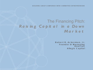 The Financing Pitch: Raising Capital in a Down Market Robert R. Ackerman, Jr. Founder & Managing Director Allegis Capital 