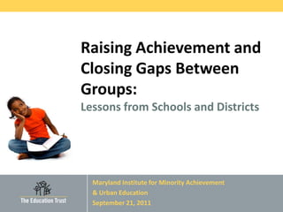 Raising Achievement and
Closing Gaps Between
Groups:
Lessons from Schools and Districts




  Maryland Institute for Minority Achievement
  & Urban Education
  September 21, 2011
                                        © 2011 THE EDUCATION TRUST
 