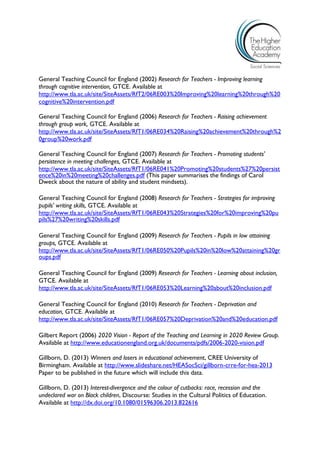 General Teaching Council for England (2002) Research for Teachers - Improving learning through cognitive intervention, GTCE. Available at 
http://www.tla.ac.uk/site/SiteAssets/RfT2/06RE003%20Improving%20learning%20through%20cognitive%20intervention.pdf 
General Teaching Council for England (2006) Research for Teachers - Raising achievement through group work, GTCE. Available at http://www.tla.ac.uk/site/SiteAssets/RfT1/06RE034%20Raising%20achievement%20through%20group%20work.pdf 
General Teaching Council for England (2007) Research for Teachers - Promoting students' persistence in meeting challenges, GTCE. Available at 
http://www.tla.ac.uk/site/SiteAssets/RfT1/06RE041%20Promoting%20students%27%20persistence%20in%20meeting%20challenges.pdf (This paper summarises the findings of Carol Dweck about the nature of ability and student mindsets). 
General Teaching Council for England (2008) Research for Teachers - Strategies for improving pupils' writing skills, GTCE. Available at 
http://www.tla.ac.uk/site/SiteAssets/RfT1/06RE043%20Strategies%20for%20improving%20pupils%27%20writing%20skills.pdf 
General Teaching Council for England (2009) Research for Teachers - Pupils in low attaining groups, GTCE. Available at 
http://www.tla.ac.uk/site/SiteAssets/RfT1/06RE050%20Pupils%20in%20low%20attaining%20groups.pdf 
General Teaching Council for England (2009) Research for Teachers - Learning about inclusion, GTCE. Available at 
http://www.tla.ac.uk/site/SiteAssets/RfT1/06RE053%20Learning%20about%20inclusion.pdf 
General Teaching Council for England (2010) Research for Teachers - Deprivation and education, GTCE. Available at 
http://www.tla.ac.uk/site/SiteAssets/RfT1/06RE057%20Deprivation%20and%20education.pdf 
Gilbert Report (2006) 2020 Vision - Report of the Teaching and Learning in 2020 Review Group. 
Available at http://www.educationengland.org.uk/documents/pdfs/2006-2020-vision.pdf 
Gillborn, D. (2013) Winners and losers in educational achievement, CREE University of Birmingham. Available at http://www.slideshare.net/HEASocSci/gillborn-crre-for-hea-2013 Paper to be published in the future which will include this data. 
Gillborn, D. (2013) Interest-divergence and the colour of cutbacks: race, recession and the undeclared war on Black children, Discourse: Studies in the Cultural Politics of Education. Available at http://dx.doi.org/10.1080/01596306.2013.822616  