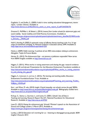 Guglielmi, S. and Sodha, S., (2009) A stitch in time: tackling educational disengagement, interim report, London: Demos. Available at 
http://www.demos.co.uk/files/Demos_stitch_in_time_report_C.pdf?1243336176 
Greaves E., McMillan L. & Sibieta L. (2014) Lessons from London schools for attainment gaps and social mobility. Social mobility and Child Poverty Commission. Available at https://www.gov.uk/government/uploads/system/uploads/attachment_data/file/321969/London_Schools_-_FINAL.pdf 
Hall K, Harding A (2003) A systematic review of effective literacy teaching in the 4 to 14 age range of mainstream schooling. In: Research Evidence in Education Library, EPPI. Available at http://eppi.ioe.ac.uk/cms/Default.aspx?tabid=233 
Hattie, J. (2009) Visible Learning: A synthesis of over 800 meta-analyses relating to achievement. Abingdon: Taylor & Francis Books. 
Hartas, D., (2012) The Achievement Gap – are parents or politicians responsible? New series from BERA Insights available at http://www.bera.ac.uk/ 
Higgins, S. (2011), What works in raising attainment and closing the gap: research evidence from the UK and abroad. Presentation for the Education Endowment Foundation available at http://educationendowmentfoundation.org.uk/uploads/pdf/What_works_in_raising_attainment_and_closing_the_gap.pdf 
Higgins, S., Kokotsaki, D. and Coe, R. (2012), The learning and teaching toolkit, Education Endowment Foundation/Sutton Trust. Available at http://educationendowmentfoundation.org.uk/uploads/pdf/Teaching_and_Learning_Toolkit_ %28July_12%29.pdf 
Kerr and West, M. eds, (2010) Insight 2:Social inequality: can schools narrow the gap? BERA. Available at http://www.bera.ac.uk/system/files/Insight2-web.pdf Bibliography availale here: http://www.bera.ac.uk/system/files/insight2-bib.pdf 
Kirkup, C., Sizmur, J., Sturman, L. and Lewis, K. (2005 ) Schools’ Use of Data in 
Teaching and Learning, Research Report No 671, National Foundation for Educational Research. Available at http://dera.ioe.ac.uk/5722/ 
Laws D., (2013) Closing the achievement gap. Schools’ Minister’s speech to the Association of School and College Leaders, 5 March 2013. Available at https://www.gov.uk/government/speeches/closing-the-achievement-gap 
Lumby, J. (2013) Education isn’t working for us – listening to disengaged young people. BERA Insights 5 Autumn 2013  