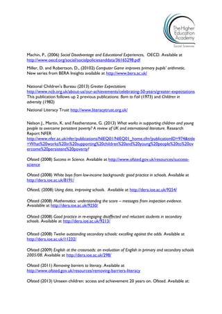 Machin, P., (2006) Social Disadvantage and Educational Experiences, OECD. Available at http://www.oecd.org/social/socialpoliciesanddata/36165298.pdf 
Miller, D. and Robertson, D., (20102) Computer Game improves primary pupils’ arithmetic. New series from BERA Insights available at http://www.bera.ac.uk/ 
National Children’s Bureau (2013) Greater Expectations 
http://www.ncb.org.uk/about-us/our-achievements/celebrating-50-years/greater-expectations 
This publication follows up 2 previous publications: Born to Fail (1973) and Children in adversity (1982) 
National Literacy Trust http://www.literacytrust.org.uk/ 
Nelson J., Martin, K. and Featherstone, G. (2013) What works in supporting children and young people to overcome persistent poverty? A review of UK and international literature. Research Report NFER http://www.nfer.ac.uk/nfer/publications/NIEQ01/NIEQ01_home.cfm?publicationID=974&title=What%20works%20in%20supporting%20children%20and%20young%20people%20to%20overcome%20persistent%20poverty? 
Ofsted (2008) Success in Science. Available at http://www.ofsted.gov.uk/resources/success- science 
Ofsted (2008) White boys from low-income backgrounds: good practice in schools. Available at http://dera.ioe.ac.uk/8191/ 
Ofsted, (2008) Using data, improving schools. Available at http://dera.ioe.ac.uk/9254/ 
Ofsted (2008) Mathematics: understanding the score – messages from inspection evidence. Avaialable at http://dera.ioe.ac.uk/9250/ 
Ofsted (2008) Good practice in re-engaging disaffected and reluctant students in secondary schools. Available at http://dera.ioe.ac.uk/9213/ 
Ofsted (2008) Twelve outstanding secondary schools: excelling against the odds. Available at http://dera.ioe.ac.uk/11232/ 
Ofsted (2009) English at the crossroads: an evaluation of English in primary and secondary schools 2005/08. Available at http://dera.ioe.ac.uk/298/ 
Ofsted (2011) Removing barriers to literacy. Available at http://www.ofsted.gov.uk/resources/removing-barriers-literacy 
Ofsted (2013) Unseen children: access and achievement 20 years on. Ofsted. Available at:  