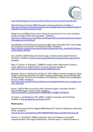 http://www.ofsted.gov.uk/resources/unseen-children-access-and-achievement-20-years 
Oxford Brookes University (2005) Using data to promote achievement. Available at http://www.brookes.ac.uk/schools/education/rescon/cpdgifted/docs/secondarylaunchpads/14using-data-to-promote-achievement.pdf 
Refugee Council (2005) Daring to dream: Raising the achievement of 14 to 16 year old asylum- seeking and refugee children and young people. Available at http://www.refugeecouncil.org.uk/Resources/Refugee%20Council/downloads/researchreports/RaisingachievementOct05.pdf 
Social Mobility and Child Poverty Commission (2013) State of the Nation 2013: social mobility and child poverty in Great Britain, The Stationery Office. Available at https://www.gov.uk/government/uploads/system/uploads/attachment_data/file/251213/State_ of_the_Nation_2013.pdf 
Sosu, E & Ellis S (2014) Closing the attainment gap in Scottish education Joseph Rowntree Foundation. Available at http://www.jrf.org.uk/publications/closing-attainment-gap-scottish- education 
Slater, H., Davies, N., & Burgess, S. (2008) Do teachers matter? Measuring the variation in 
teacher effectiveness in England. Bristol: University of Bristol. Available at http://www.bris.ac.uk/cmpo/publications/papers/2009/wp212.pdf 
Sharples J., Slavin R., Chambers B. and Sharp C. (2011) Effective classroom strategies for closing the gap in educational achievement for children and young people living in poverty, including white working-class boys. The Centre for Excellence and Outcomes in Children and Young People’s 
Services (C4EO). Available at http://www.c4eo.org.uk/themes/schools/classroomstrategies/files/classroom_strategies_research_review.pdf 
Strand, S. (2013) What accounts for ethnic achievement gaps in secondary schools in England? BERA Insights 4 Autumn 2013. Available at 
www.mmtrack075.co.uk/4/link.php?M=16382294&N=13258&L=31675&F=H 
Veronikas, S. and Shaughnessy, M.F. (2004) A reflective conversation with Carol Dweck, Available at: http://gei.sagepub.com/content/19/1/27 
Mathematics: 
General Teaching Council for England (2006) Research for Teachers- Collaborative mathematics, 
GTCE. Available at http://www.tla.ac.uk/site/SiteAssets/RfT1/06RE054%20Collaborative%20mathematics.pdf 
Kyriacou, C., Goulding M., (2006) A systematic review of strategies to raise pupils’ motivational effort in Key Stage 4 Mathematics. Technical report. In: Research Evidence in  