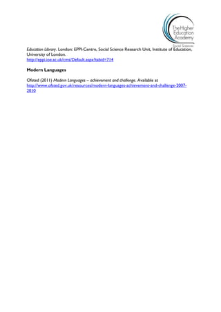 Education Library. London: EPPI-Centre, Social Science Research Unit, Institute of Education, University of London. 
http://eppi.ioe.ac.uk/cms/Default.aspx?tabid=714 
Modern Languages 
Ofsted (2011) Modern Languages – achievement and challenge. Available at http://www.ofsted.gov.uk/resources/modern-languages-achievement-and-challenge-2007- 2010 
