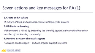 Seven actions and key messages for RA (2)
4. Nurture all learners
•Raising achievement practice is learner-centred
5. Shar...
