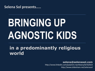 BRINGING UP
AGNOSTIC KIDS
Selena Sol presents…..
selena@selenasol.com
http://www.linkedin.com/pub/eric-tachibana/0/33/b53
http://www.slideshare.net/selenasol
in a predominantly religious
world
 