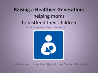 Raising a Healthier Generation:
         helping moms
   breastfeed their children
          Priority mapping my Expert Focus Area




Cristina Leos (cristina.leos1@gmail.com) Stanford University
 