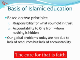 Based on two principles:
1. Responsibility for what you hold in trust
2. Accountability to One from whom
nothing is hidden
 Our global problems today are not due to
lack of resources but lack of accountability
Basis of Islamic education
The cure for that is faith
 