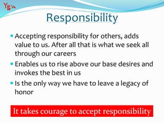  Accepting responsibility for others, adds
value to us. After all that is what we seek all
through our careers
 Enables us to rise above our base desires and
invokes the best in us
 Is the only way we have to leave a legacy of
honor
Responsibility
It takes courage to accept responsibility
 