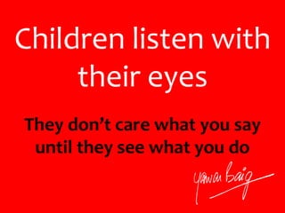 Children listen with
their eyes
They don’t care what you say
until they see what you do
 