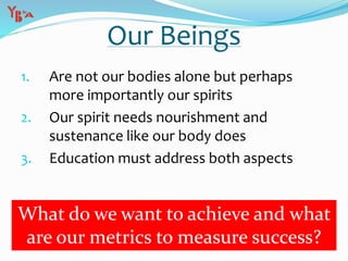 Our Beings
1. Are not our bodies alone but perhaps
more importantly our spirits
2. Our spirit needs nourishment and
sustenance like our body does
3. Education must address both aspects
What do we want to achieve and what
are our metrics to measure success?
 