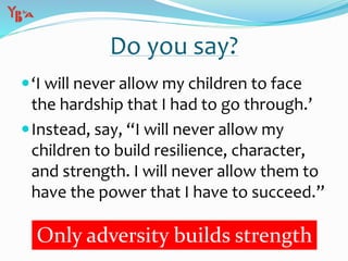 Do you say?
‘I will never allow my children to face
the hardship that I had to go through.’
Instead, say, “I will never allow my
children to build resilience, character,
and strength. I will never allow them to
have the power that I have to succeed.”
Only adversity builds strength
 